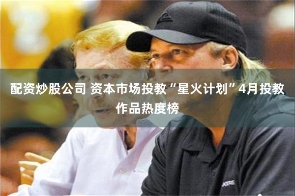 配资炒股公司 资本市场投教“星火计划”4月投教作品热度榜