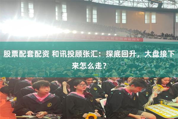 股票配套配资 和讯投顾张汇：探底回升，大盘接下来怎么走？