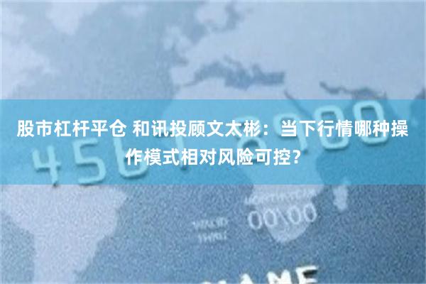 股市杠杆平仓 和讯投顾文太彬：当下行情哪种操作模式相对风险可控？
