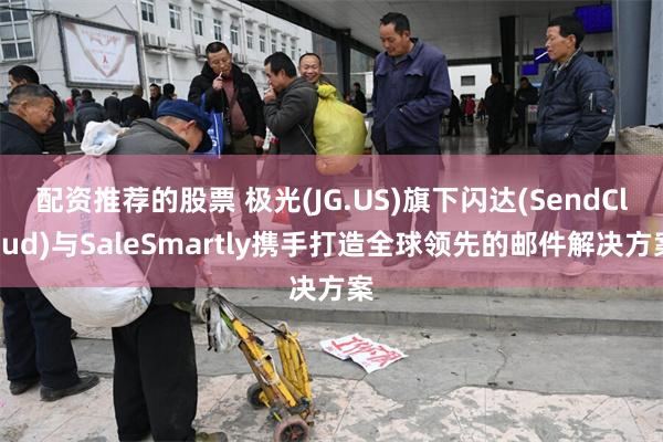 配资推荐的股票 极光(JG.US)旗下闪达(SendCloud)与SaleSmartly携手打造全球领先的邮件解决方案