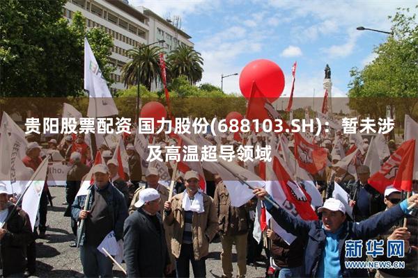 贵阳股票配资 国力股份(688103.SH)：暂未涉及高温超导领域