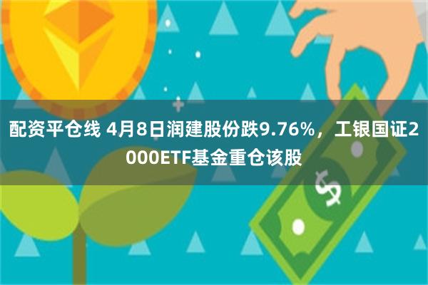 配资平仓线 4月8日润建股份跌9.76%，工银国证2000ETF基金重仓该股