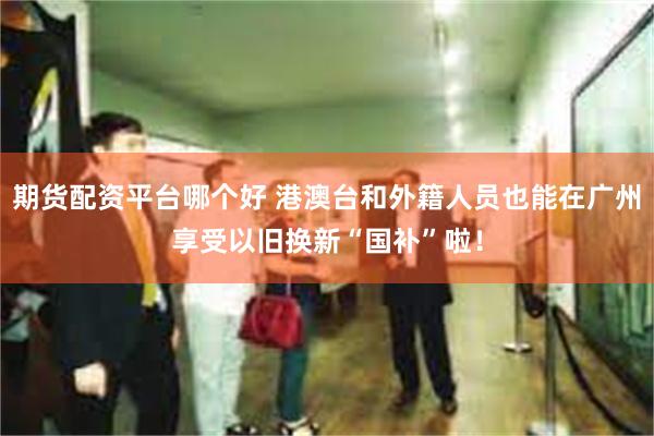 期货配资平台哪个好 港澳台和外籍人员也能在广州享受以旧换新“国补”啦！