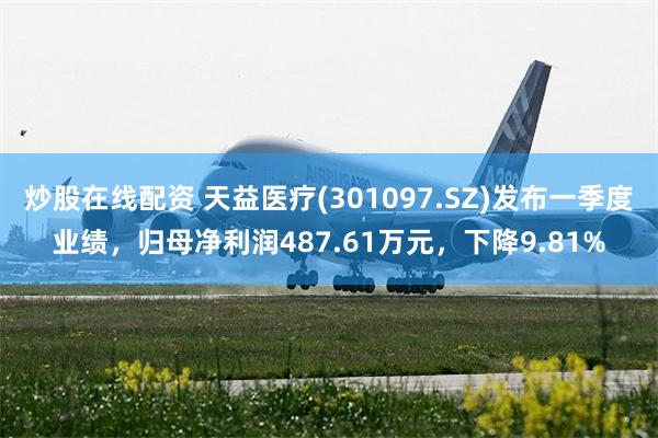 炒股在线配资 天益医疗(301097.SZ)发布一季度业绩，归母净利润487.61万元，下降9.81%