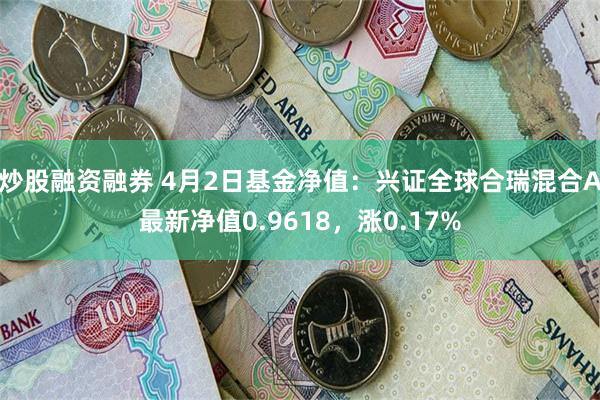 炒股融资融券 4月2日基金净值：兴证全球合瑞混合A最新净值0.9618，涨0.17%