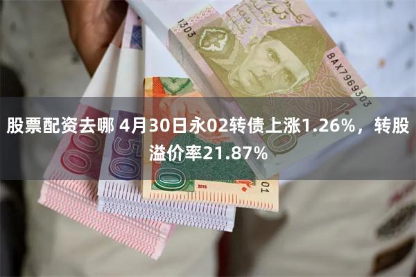 股票配资去哪 4月30日永02转债上涨1.26%，转股溢价率21.87%
