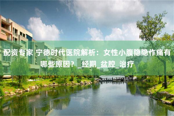 配资专家 宁德时代医院解析：女性小腹隐隐作痛有哪些原因？_经期_盆腔_治疗