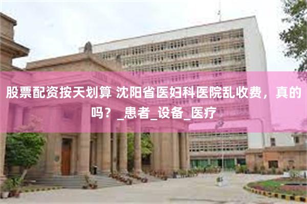 股票配资按天划算 沈阳省医妇科医院乱收费，真的吗？_患者_设备_医疗