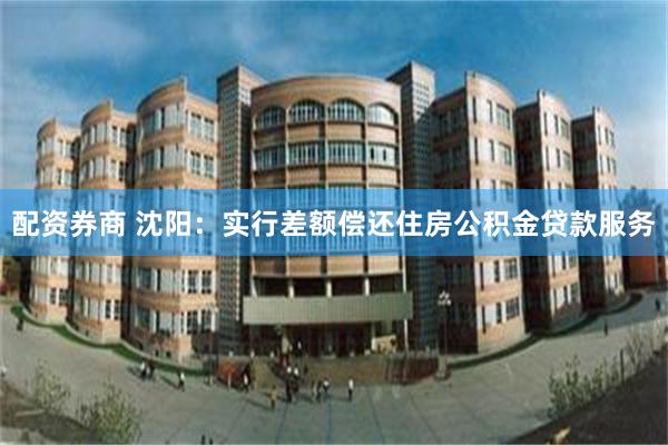 配资券商 沈阳：实行差额偿还住房公积金贷款服务