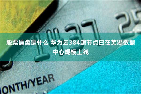 股票操盘是什么 华为云384超节点已在芜湖数据中心规模上线