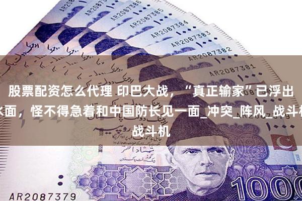 股票配资怎么代理 印巴大战，“真正输家”已浮出水面，怪不得急着和中国防长见一面_冲突_阵风_战斗机
