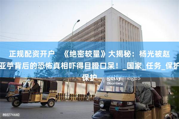 正规配资开户   《绝密较量》大揭秘：杨光被赵亚苧背后的恐怖真相吓得目瞪口呆！_国家_任务_保护