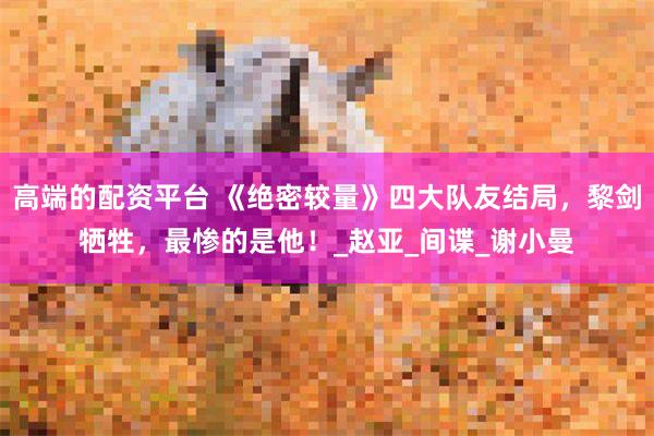 高端的配资平台 《绝密较量》四大队友结局，黎剑牺牲，最惨的是他！_赵亚_间谍_谢小曼
