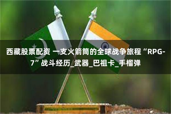 西藏股票配资 一支火箭筒的全球战争旅程“RPG-7”战斗经历_武器_巴祖卡_手榴弹