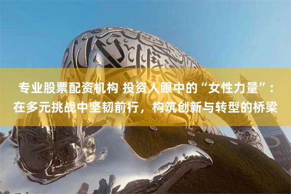 专业股票配资机构 投资人眼中的“女性力量”：在多元挑战中坚韧前行，构筑创新与转型的桥梁