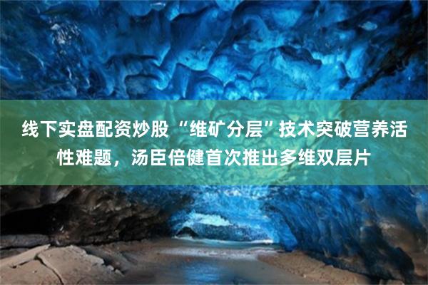 线下实盘配资炒股 “维矿分层”技术突破营养活性难题，汤臣倍健首次推出多维双层片