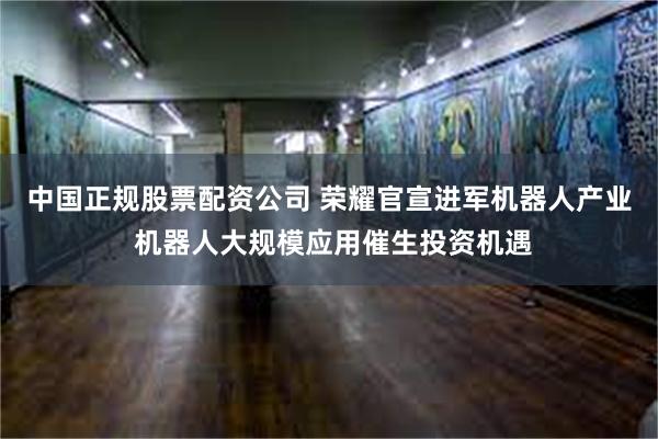 中国正规股票配资公司 荣耀官宣进军机器人产业 机器人大规模应用催生投资机遇