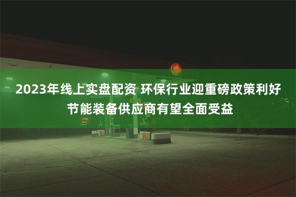 2023年线上实盘配资 环保行业迎重磅政策利好 节能装备供应商有望全面受益