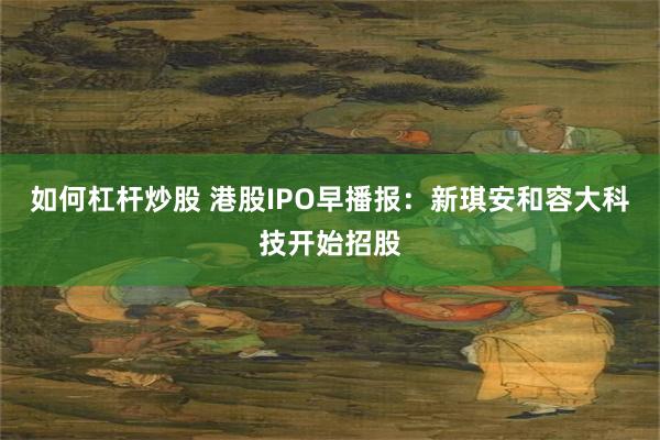 如何杠杆炒股 港股IPO早播报：新琪安和容大科技开始招股