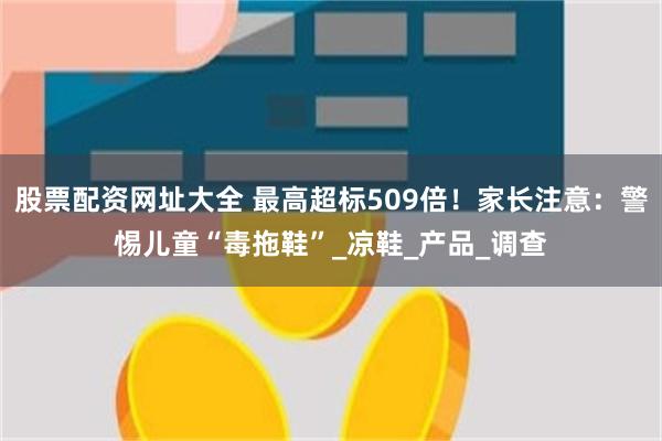 股票配资网址大全 最高超标509倍！家长注意：警惕儿童“毒拖鞋”_凉鞋_产品_调查