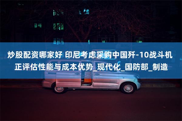 炒股配资哪家好 印尼考虑采购中国歼-10战斗机 正评估性能与成本优势_现代化_国防部_制造