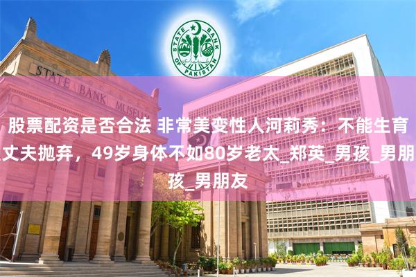 股票配资是否合法 非常美变性人河莉秀：不能生育遭丈夫抛弃，49岁身体不如80岁老太_郑英_男孩_男朋友