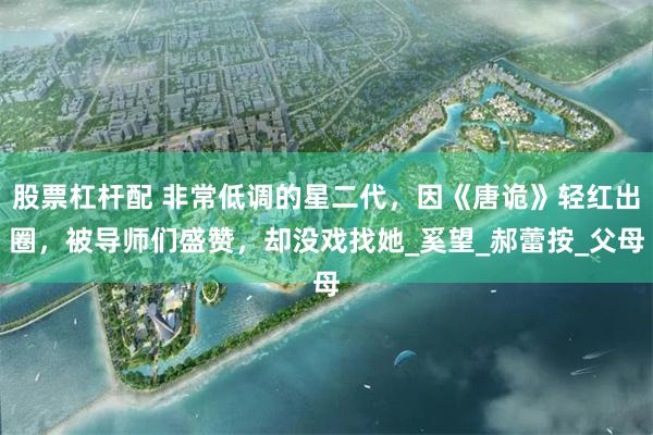 股票杠杆配 非常低调的星二代，因《唐诡》轻红出圈，被导师们盛赞，却没戏找她_奚望_郝蕾按_父母