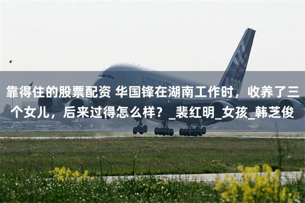 靠得住的股票配资 华国锋在湖南工作时，收养了三个女儿，后来过得怎么样？_裴红明_女孩_韩芝俊