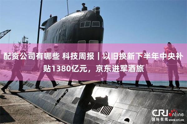 配资公司有哪些 科技周报｜以旧换新下半年中央补贴1380亿元，京东进军酒旅