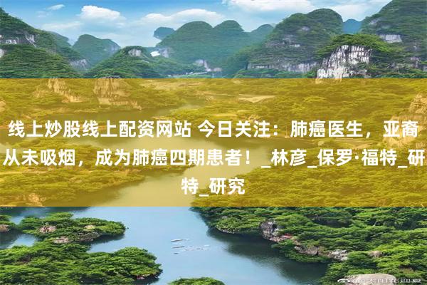 线上炒股线上配资网站 今日关注：肺癌医生，亚裔，从未吸烟，成为肺癌四期患者！_林彦_保罗·福特_研究