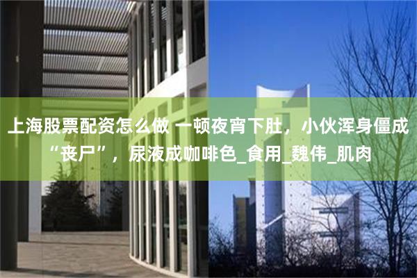 上海股票配资怎么做 一顿夜宵下肚，小伙浑身僵成“丧尸”，尿液成咖啡色_食用_魏伟_肌肉