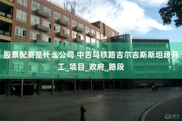 股票配资是什么公司 中吉乌铁路吉尔吉斯斯坦段开工_项目_政府_路段