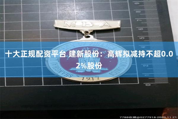 十大正规配资平台 建新股份：高辉拟减持不超0.02%股份