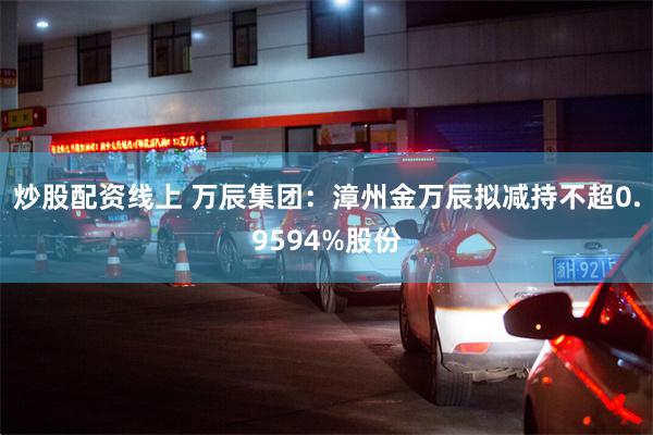 炒股配资线上 万辰集团：漳州金万辰拟减持不超0.9594%股份