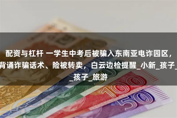 配资与杠杆 一学生中考后被骗入东南亚电诈园区，被迫背诵诈骗话术、险被转卖，白云边检提醒_小新_孩子_旅游
