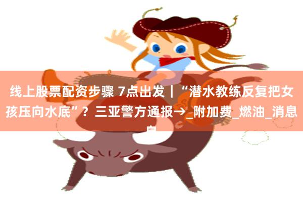 线上股票配资步骤 7点出发｜“潜水教练反复把女孩压向水底”？三亚警方通报→_附加费_燃油_消息
