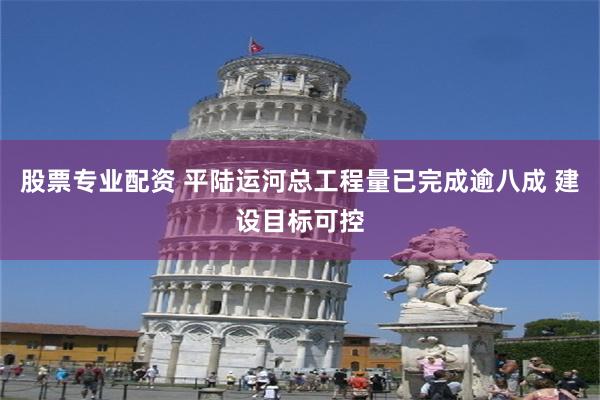 股票专业配资 平陆运河总工程量已完成逾八成 建设目标可控