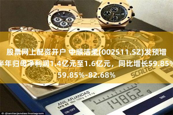 股票网上配资开户 中顺洁柔(002511.SZ)发预增，预计上半年归母净利润1.4亿元至1.6亿元，同比增长59.85%-82.68%