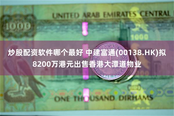 炒股配资软件哪个最好 中建富通(00138.HK)拟8200万港元出售香港大潭道物业
