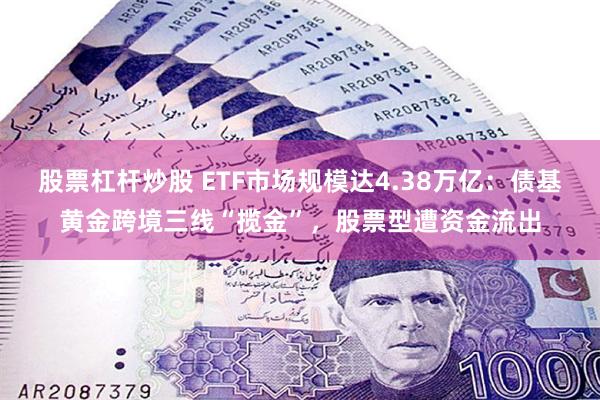 股票杠杆炒股 ETF市场规模达4.38万亿：债基黄金跨境三线“揽金”，股票型遭资金流出