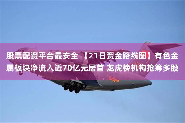 股票配资平台最安全 【21日资金路线图】有色金属板块净流入近70亿元居首 龙虎榜机构抢筹多股