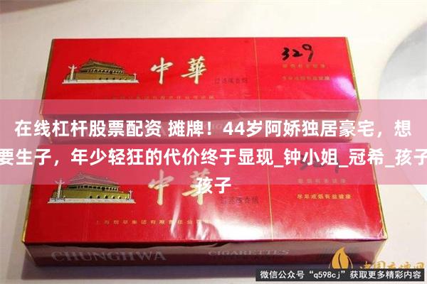 在线杠杆股票配资 摊牌！44岁阿娇独居豪宅，想要生子，年少轻狂的代价终于显现_钟小姐_冠希_孩子