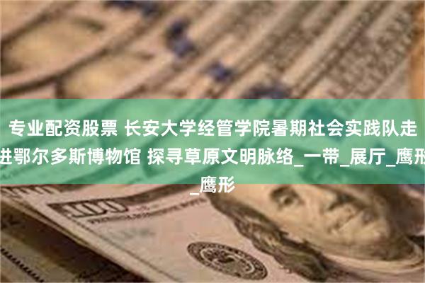 专业配资股票 长安大学经管学院暑期社会实践队走进鄂尔多斯博物馆 探寻草原文明脉络_一带_展厅_鹰形