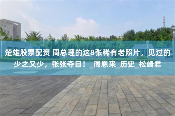 楚雄股票配资 周总理的这8张稀有老照片，见过的少之又少，张张夺目！_周恩来_历史_松崎君