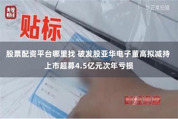 股票配资平台哪里找 破发股亚华电子董高拟减持 上市超募4.5亿元次年亏损