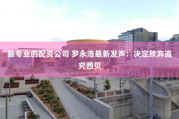 最专业的配资公司 罗永浩最新发声：决定放弃追究西贝