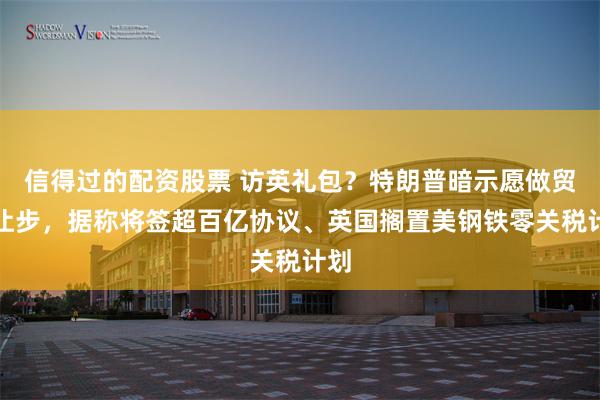信得过的配资股票 访英礼包？特朗普暗示愿做贸易让步，据称将签超百亿协议、英国搁置美钢铁零关税计划