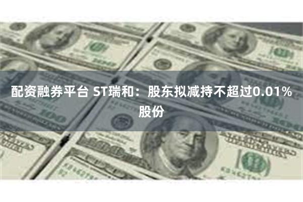配资融券平台 ST瑞和:股东拟减持不超过0.01%股份