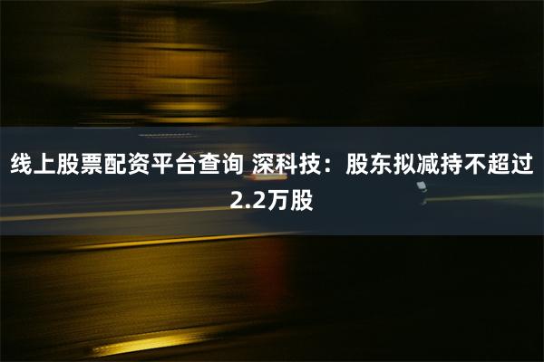 线上股票配资平台查询 深科技:股东拟减持不超过2.2万股