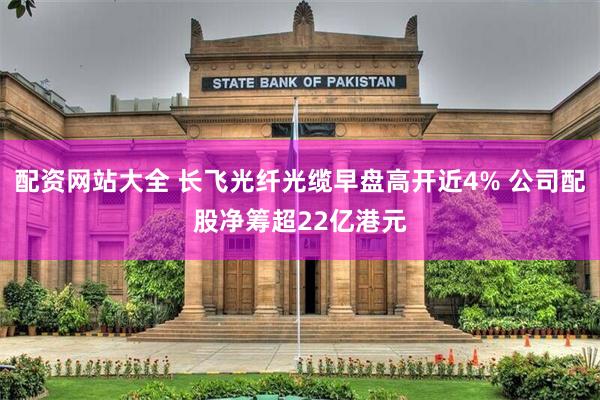 配资网站大全 长飞光纤光缆早盘高开近4% 公司配股净筹超22亿港元